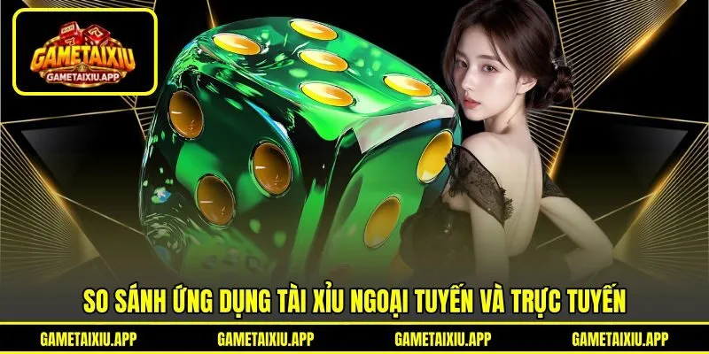 So sánh ứng dụng tài xỉu ngoại tuyến và trực tuyến